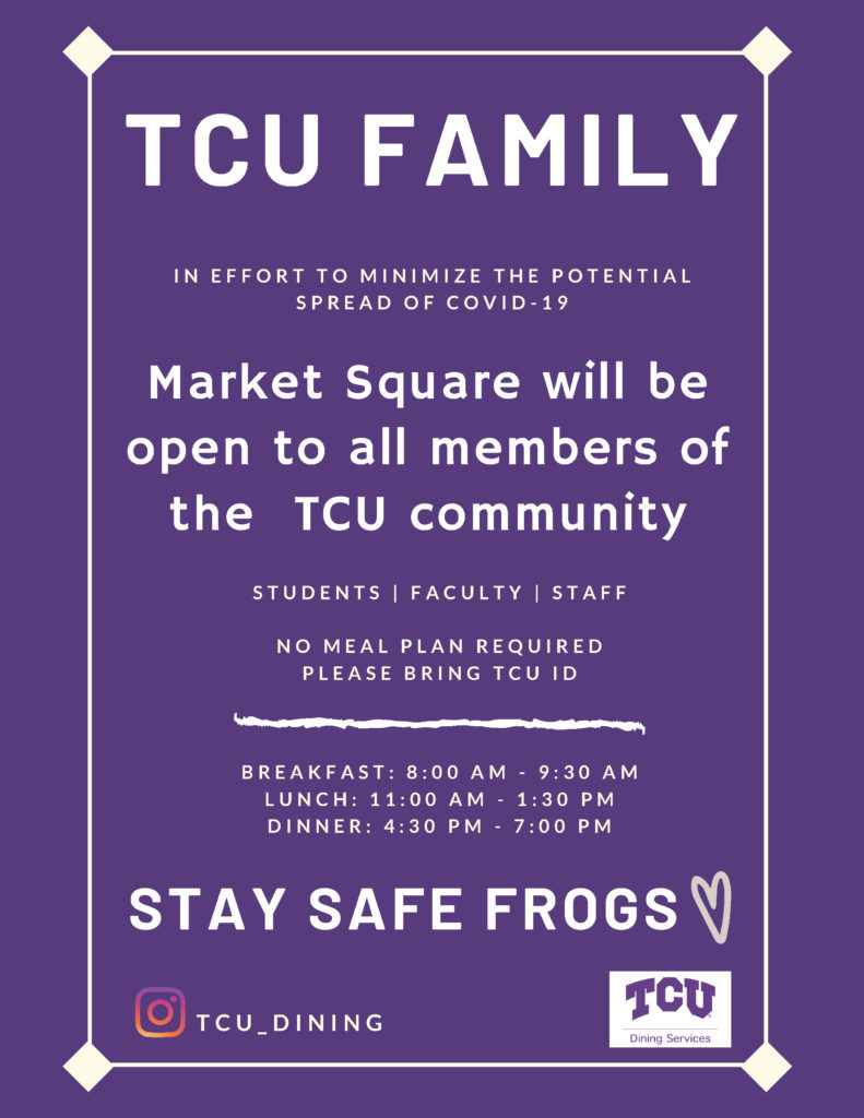 Students, Faculty, and Staff In an effort to minimize the spread of COVID-19 Market Square will be open to all members of the TCU community. No meal plan required. Must bring TCU ID. Breakfast : 8:00 AM - 9 : 30 AM Lunch : 11:00 AM - 1:30 PM Dinner : 4:30 PM - 7:00 PM